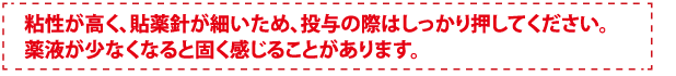 粘性が高く、貼薬針が細いため、投与の際はしっかり押してください。薬液が少なくなると固く感じることがあります。